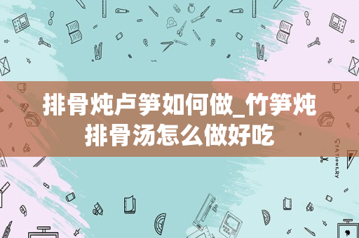 排骨炖卢笋如何做_竹笋炖排骨汤怎么做好吃
