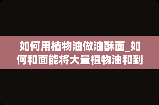 如何用植物油做油酥面_如何和面能将大量植物油和到面里而且还有劲_1