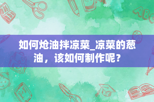 如何炝油拌凉菜_凉菜的葱油，该如何制作呢？
