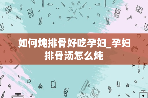 如何炖排骨好吃孕妇_孕妇排骨汤怎么炖
