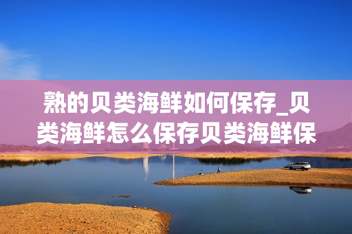 熟的贝类海鲜如何保存_贝类海鲜怎么保存贝类海鲜保存方法