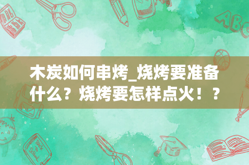 木炭如何串烤_烧烤要准备什么？烧烤要怎样点火！？烧烤炉是木炭的！教会这个问题加十分