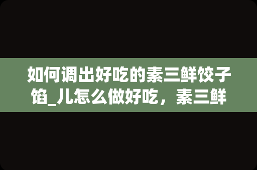 如何调出好吃的素三鲜饺子馅_儿怎么做好吃，素三鲜饺子馅儿的家常做法