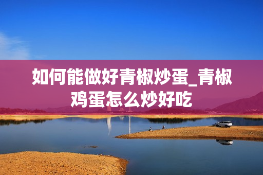如何能做好青椒炒蛋_青椒鸡蛋怎么炒好吃