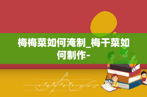 梅梅菜如何淹制_梅干菜如何制作-