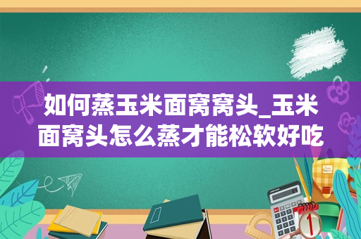 如何蒸玉米面窝窝头_玉米面窝头怎么蒸才能松软好吃窍门