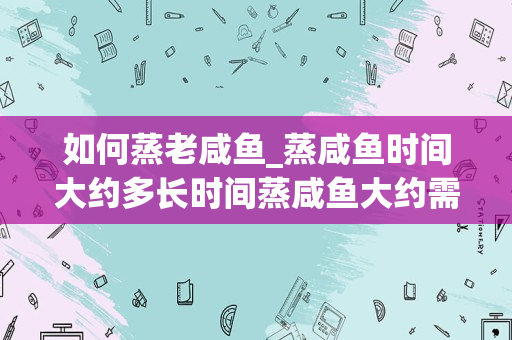 如何蒸老咸鱼_蒸咸鱼时间大约多长时间蒸咸鱼大约需要多长时间