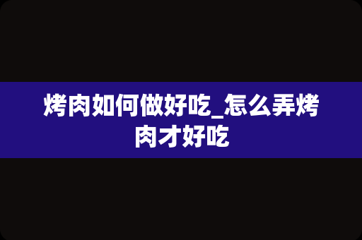 烤肉如何做好吃_怎么弄烤肉才好吃