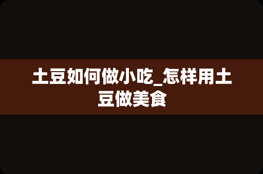 土豆如何做小吃_怎样用土豆做美食