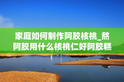 家庭如何制作阿胶核桃_熬阿胶用什么核桃仁好阿胶糕的核桃要起皮吗