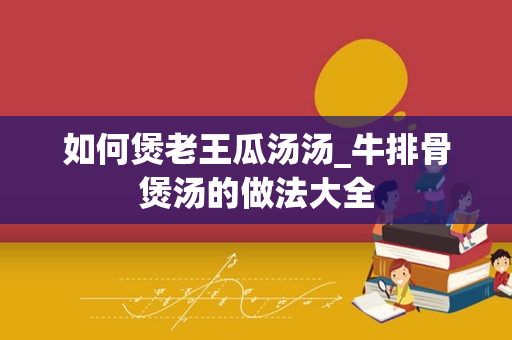 如何煲老王瓜汤汤_牛排骨煲汤的做法大全