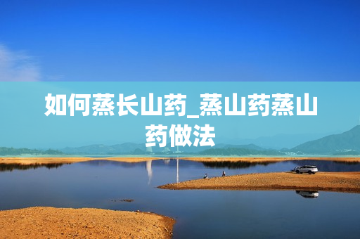 如何蒸长山药_蒸山药蒸山药做法