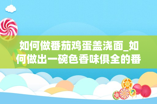 如何做番茄鸡蛋盖浇面_如何做出一碗色香味俱全的番茄鸡蛋面，为什么需要先将鸡蛋翻炒？