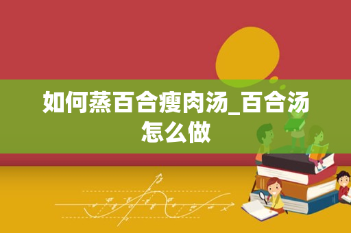 如何蒸百合瘦肉汤_百合汤怎么做