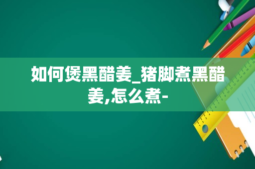 如何煲黑醋姜_猪脚煮黑醋姜,怎么煮-