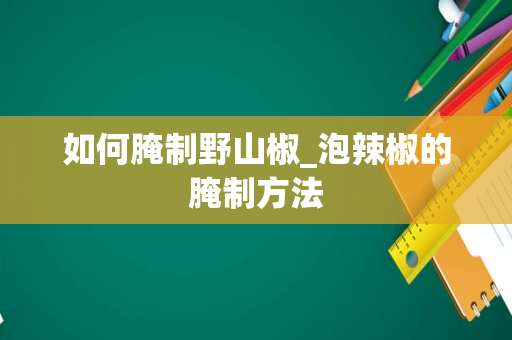 如何腌制野山椒_泡辣椒的腌制方法