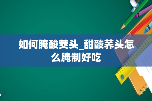 如何腌酸茭头_甜酸荞头怎么腌制好吃