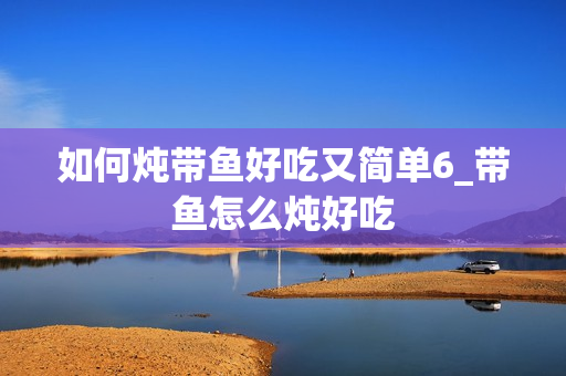 如何炖带鱼好吃又简单6_带鱼怎么炖好吃