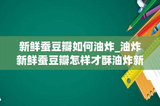 新鲜蚕豆瓣如何油炸_油炸新鲜蚕豆瓣怎样才酥油炸新鲜蚕豆瓣如何才酥