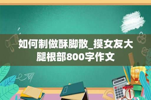 如何制做酥脚散_摸女友大腿根部800字作文