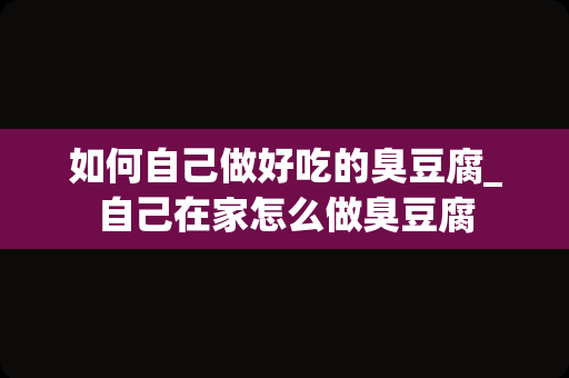 如何自己做好吃的臭豆腐_自己在家怎么做臭豆腐