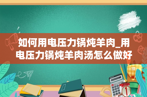 如何用电压力锅炖羊肉_用电压力锅炖羊肉汤怎么做好喝