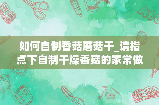 如何自制香菇蘑菇干_请指点下自制干燥香菇的家常做法？