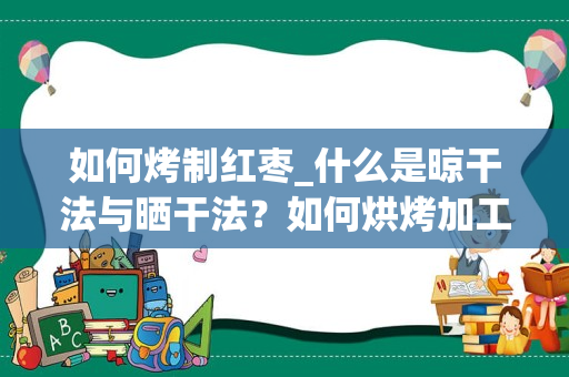 如何烤制红枣_什么是晾干法与晒干法？如何烘烤加工红枣？