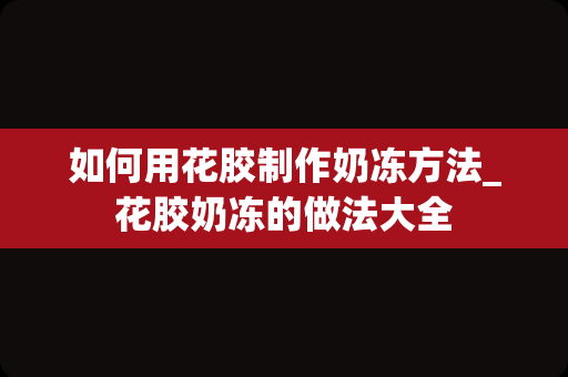 如何用花胶制作奶冻方法_花胶奶冻的做法大全