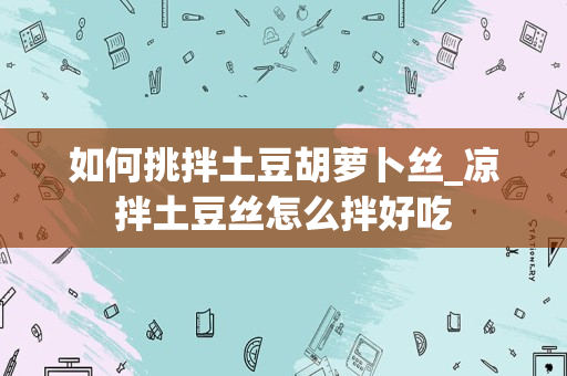如何挑拌土豆胡萝卜丝_凉拌土豆丝怎么拌好吃