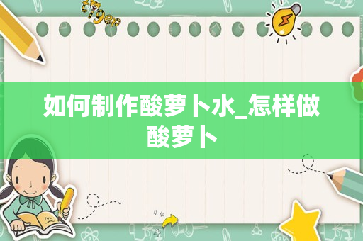 如何制作酸萝卜水_怎样做酸萝卜