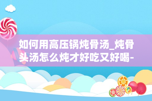 如何用高压锅炖骨汤_炖骨头汤怎么炖才好吃又好喝-