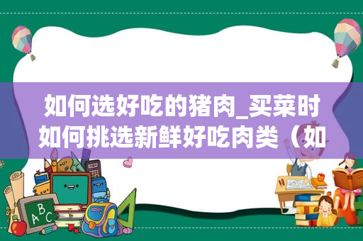 如何选好吃的猪肉_买菜时如何挑选新鲜好吃肉类（如猪肉，牛肉等``）