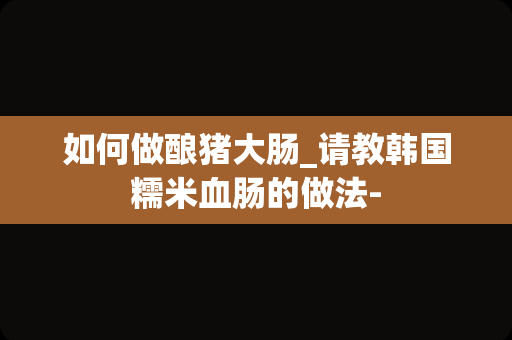 如何做酿猪大肠_请教韩国糯米血肠的做法-