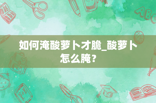 如何淹酸萝卜才脆_酸萝卜怎么腌？