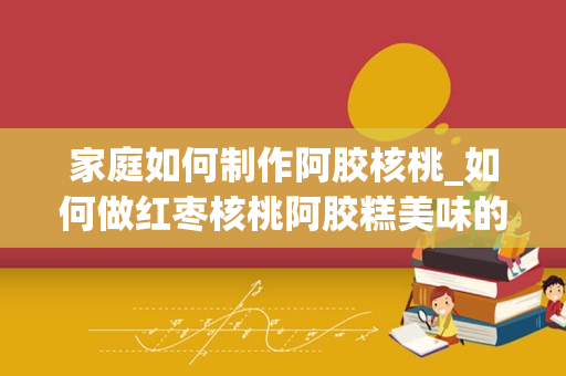 家庭如何制作阿胶核桃_如何做红枣核桃阿胶糕美味的红枣核桃阿胶糕做法介绍