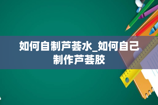 如何自制芦荟水_如何自己制作芦荟胶