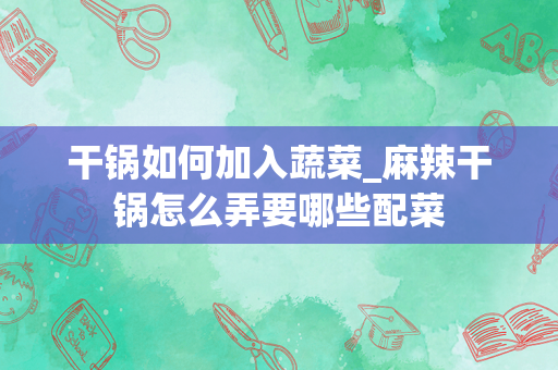 干锅如何加入蔬菜_麻辣干锅怎么弄要哪些配菜