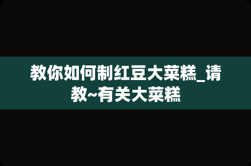 教你如何制红豆大菜糕_请教~有关大菜糕