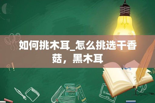 如何挑木耳_怎么挑选干香菇，黑木耳