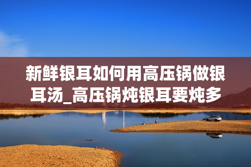 新鲜银耳如何用高压锅做银耳汤_高压锅炖银耳要炖多久时间