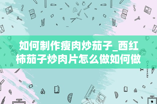 如何制作瘦肉炒茄子_西红柿茄子炒肉片怎么做如何做好吃
