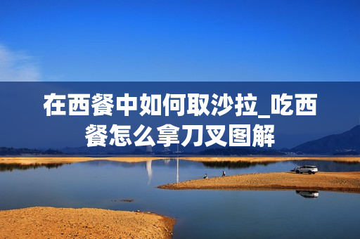 在西餐中如何取沙拉_吃西餐怎么拿刀叉图解