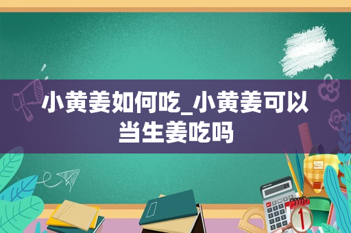 小黄姜如何吃_小黄姜可以当生姜吃吗