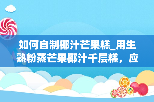 如何自制椰汁芒果糕_用生熟粉蒸芒果椰汁千层糕，应该怎么制作？_1