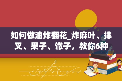 如何做油炸翻花_炸麻叶、排叉、果子、馓子，教你6种传统翻花手法，看着就流口水