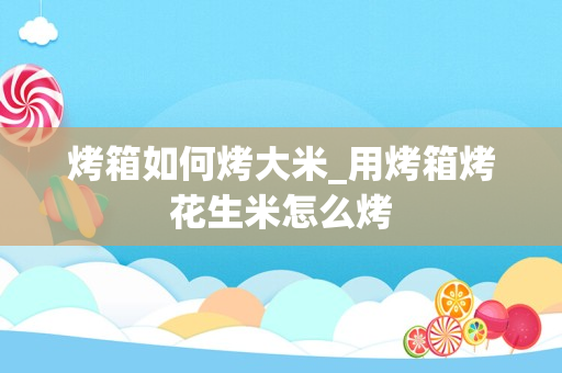 烤箱如何烤大米_用烤箱烤花生米怎么烤