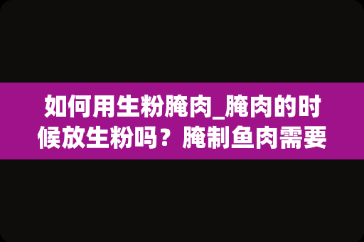 如何用生粉腌肉_腌肉的时候放生粉吗？腌制鱼肉需要放什么调料？