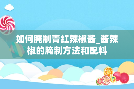 如何腌制青红辣椒酱_酱辣椒的腌制方法和配料