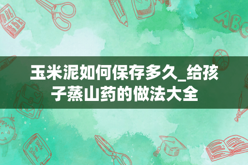 玉米泥如何保存多久_给孩子蒸山药的做法大全
